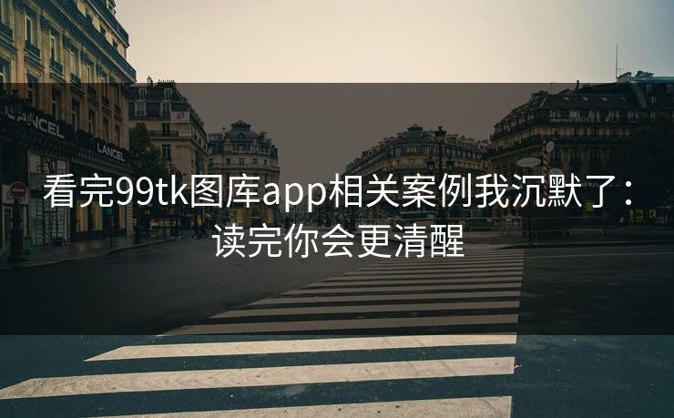 看完99tk图库app相关案例我沉默了:读完你会更清醒