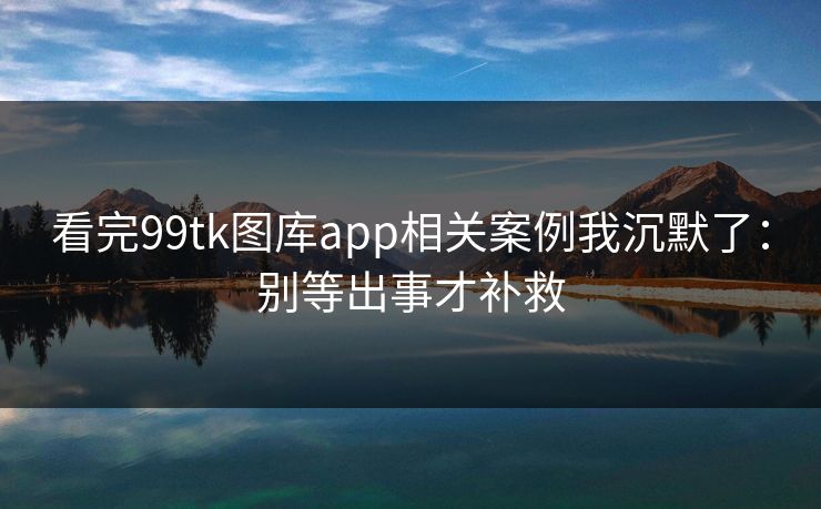 看完99tk图库app相关案例我沉默了:别等出事才补救