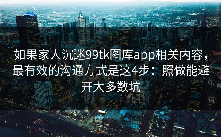 如果家人沉迷99tk图库app相关内容,最有效的沟通方式是这4步:照做能避开大多数坑