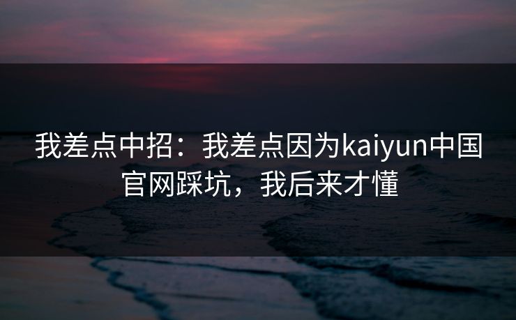 我差点中招:我差点因为kaiyun中国官网踩坑,我后来才懂