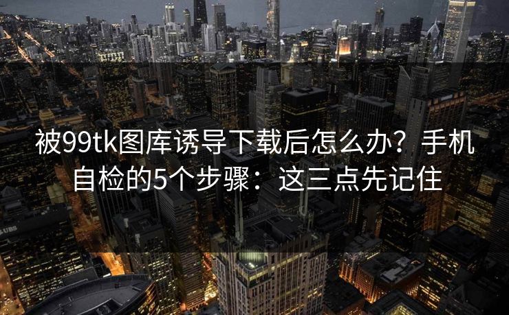 被99tk图库诱导下载后怎么办?手机自检的5个步骤:这三点先记住