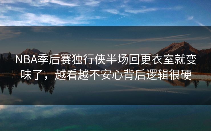 NBA季后赛独行侠半场回更衣室就变味了，越看越不安心背后逻辑很硬