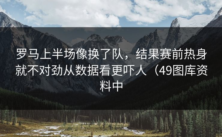 罗马上半场像换了队，结果赛前热身就不对劲从数据看更吓人（49图库资料中
