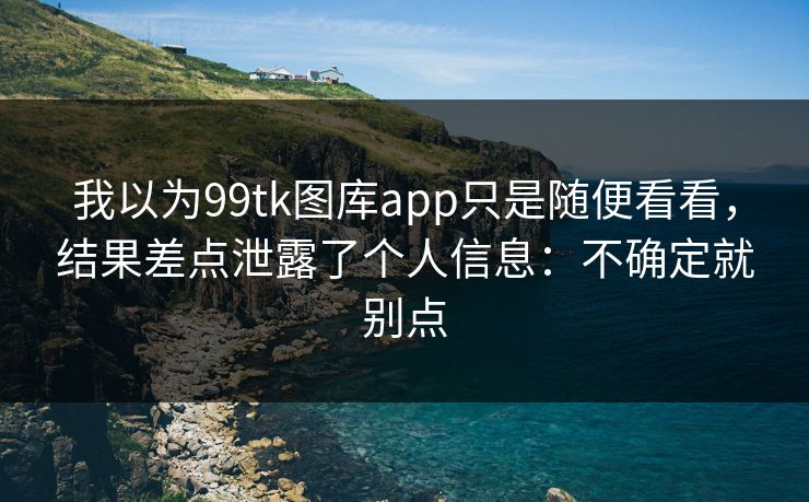 我以为99tk图库app只是随便看看，结果差点泄露了个人信息：不确定就别点