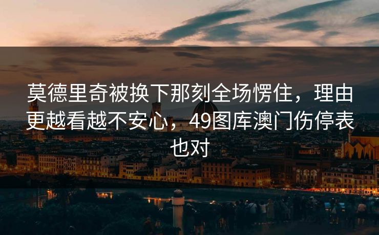 莫德里奇被换下那刻全场愣住，理由更越看越不安心，49图库澳门伤停表也对